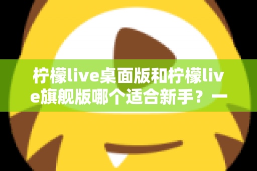 柠檬live桌面版和柠檬live旗舰版哪个适合新手?一站式选型指南助你快速上手 柠檬live桌面版和柠檬live旗舰版哪个适合新手?一站式选型指南助你快速上手