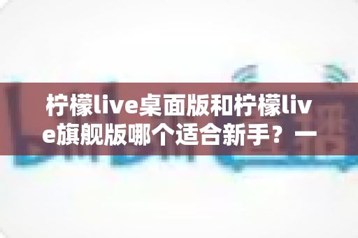 柠檬live桌面版和柠檬live旗舰版哪个适合新手?一站式选型指南助你快速上手 柠檬live桌面版和柠檬live旗舰版哪个适合新手?一站式选型指南助你快速上手
