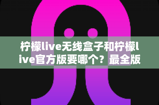 柠檬live无线盒子和柠檬live官方版要哪个？最全版本对比与选择指南帮你一次搞懂