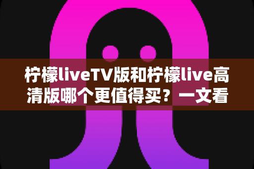 柠檬liveTV版和柠檬live高清版哪个更值得买?一文看懂两款版本差异与选购建议 柠檬liveTV版和柠檬live高清版哪个更值得买?一文看懂两款版本差异与选购建议