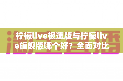 柠檬live极速版与柠檬live旗舰版哪个好?全面对比评测帮你选出最合适的版本 柠檬live极速版与柠檬live旗舰版哪个好?全面对比评测帮你选出最合适的版本