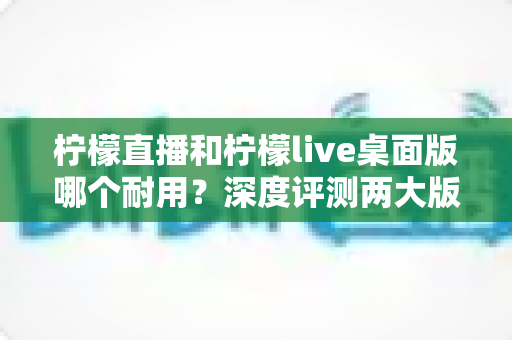 柠檬直播和柠檬live桌面版哪个耐用？深度评测两大版本的稳定性与使用寿命，帮你选出更持久靠谱的选择