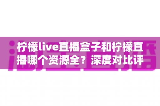 柠檬live直播盒子和柠檬直播哪个资源全?深度对比评测帮你找到答案 柠檬live直播盒子和柠檬直播哪个资源全?深度对比评测帮你找到答案