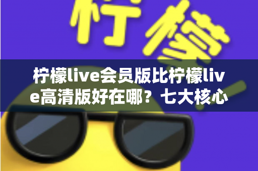 柠檬live会员版比柠檬live高清版好在哪?七大核心优势全面对比解析,看完再选不踩坑 柠檬live会员版比柠檬live高清版好在哪?七大核心优势全面对比解析,看完再选不踩坑