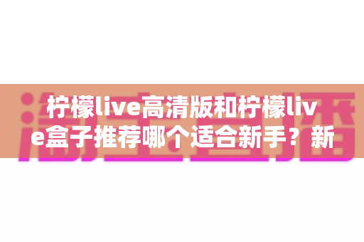 柠檬live高清版和柠檬live盒子推荐哪个适合新手?新手入门选购最全指南与避坑攻略 柠檬live高清版和柠檬live盒子推荐哪个适合新手?新手入门选购最全指南与避坑攻略