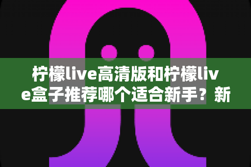 柠檬live高清版和柠檬live盒子推荐哪个适合新手?新手入门选购最全指南与避坑攻略 柠檬live高清版和柠檬live盒子推荐哪个适合新手?新手入门选购最全指南与避坑攻略