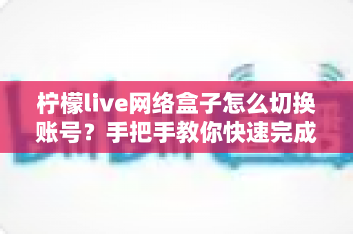 柠檬live网络盒子怎么切换账号?手把手教你快速完成账号切换的超详细实用教程 柠檬live网络盒子怎么切换账号?手把手教你快速完成账号切换的超详细实用教程