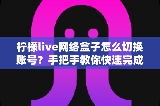 柠檬live网络盒子怎么切换账号?手把手教你快速完成账号切换的超详细实用教程 柠檬live网络盒子怎么切换账号?手把手教你快速完成账号切换的超详细实用教程