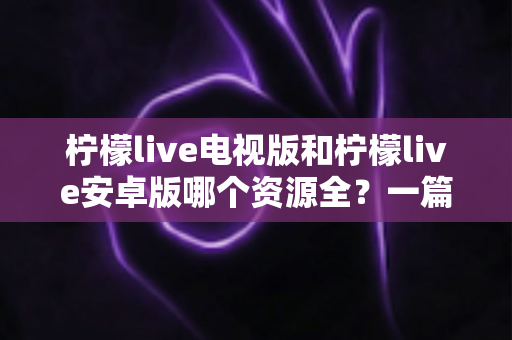 柠檬live电视版和柠檬live安卓版哪个资源全?一篇文章帮你彻底搞清楚 柠檬live电视版和柠檬live安卓版哪个资源全?一篇文章帮你彻底搞清楚
