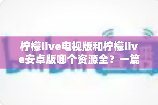 柠檬live电视版和柠檬live安卓版哪个资源全?一篇文章帮你彻底搞清楚 柠檬live电视版和柠檬live安卓版哪个资源全?一篇文章帮你彻底搞清楚