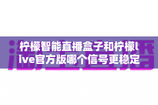 柠檬智能直播盒子和柠檬live官方版哪个信号更稳定？深度对比与选购全指南