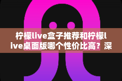 柠檬live盒子推荐和柠檬live桌面版哪个性价比高？深度对比评测帮你找到最划算的选择