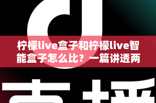 柠檬live盒子和柠檬live智能盒子怎么比?一篇讲透两大热门盒子选购全攻略的深度评测指南 柠檬live盒子和柠檬live智能盒子怎么比?一篇讲透两大热门盒子选购全攻略的深度评测指南
