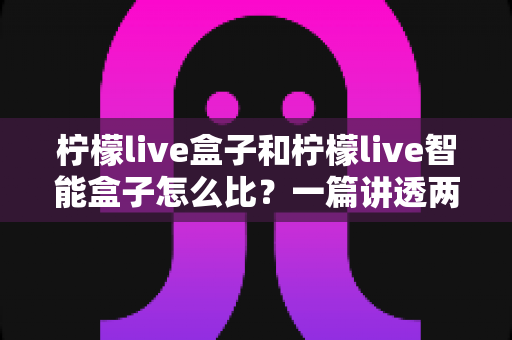 柠檬live盒子和柠檬live智能盒子怎么比?一篇讲透两大热门盒子选购全攻略的深度评测指南 柠檬live盒子和柠檬live智能盒子怎么比?一篇讲透两大热门盒子选购全攻略的深度评测指南