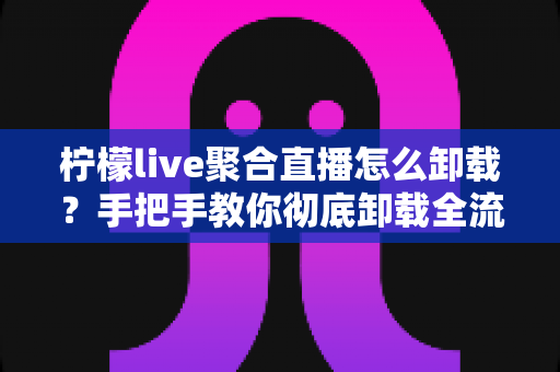 柠檬live聚合直播怎么卸载?手把手教你彻底卸载全流程与疑难问题一站式解决指南 柠檬live聚合直播怎么卸载?手把手教你彻底卸载全流程与疑难问题一站式解决指南