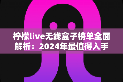柠檬live无线盒子榜单全面解析:2024年最值得入手的无线盒子选购指南与热门排名推荐 柠檬live无线盒子榜单全面解析:2024年最值得入手的无线盒子选购指南与热门排名推荐