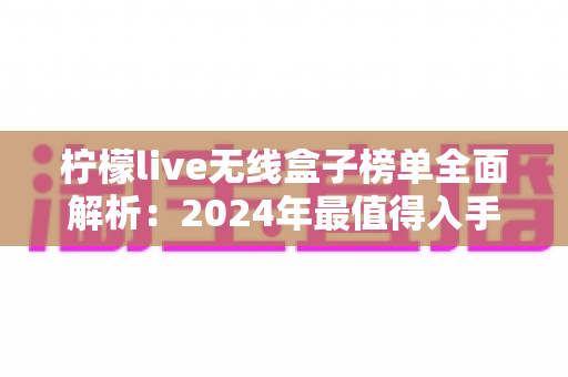 柠檬live无线盒子榜单全面解析:2024年最值得入手的无线盒子选购指南与热门排名推荐 柠檬live无线盒子榜单全面解析:2024年最值得入手的无线盒子选购指南与热门排名推荐