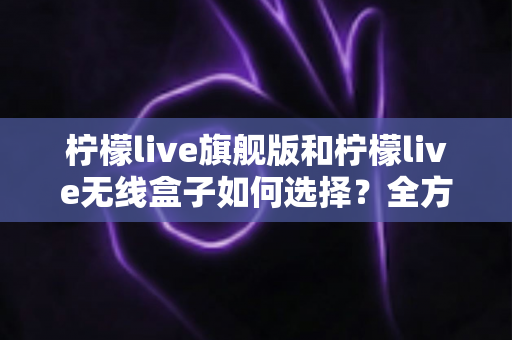 柠檬live旗舰版和柠檬live无线盒子如何选择？全方位对比评测助你买对不买贵