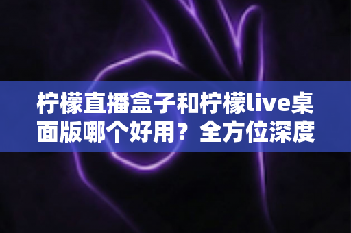 柠檬直播盒子和柠檬live桌面版哪个好用?全方位深度对比评测,帮你选对直播利器 柠檬直播盒子和柠檬live桌面版哪个好用?全方位深度对比评测,帮你选对直播利器