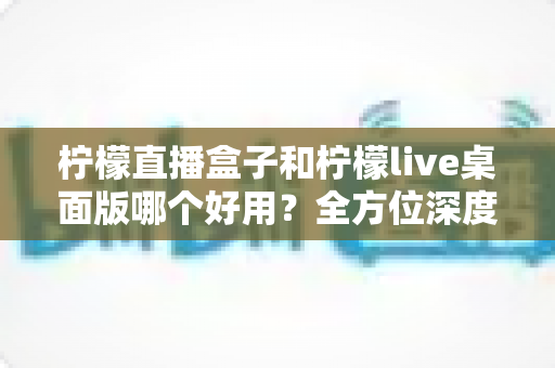柠檬直播盒子和柠檬live桌面版哪个好用?全方位深度对比评测,帮你选对直播利器 柠檬直播盒子和柠檬live桌面版哪个好用?全方位深度对比评测,帮你选对直播利器