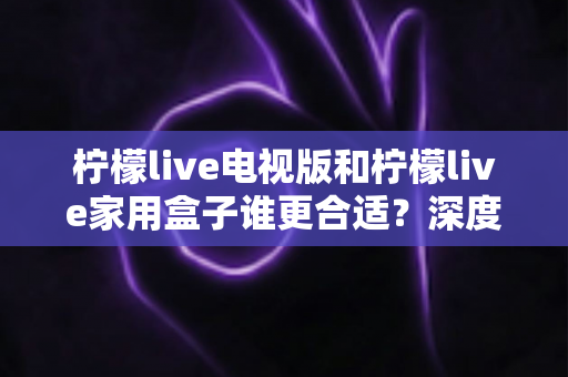 柠檬live电视版和柠檬live家用盒子谁更合适?深度对比解析,帮你选对家庭观影方案 柠檬live电视版和柠檬live家用盒子谁更合适?深度对比解析,帮你选对家庭观影方案