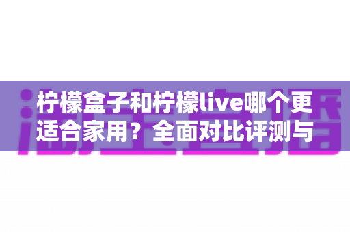 柠檬盒子和柠檬live哪个更适合家用?全面对比评测与家庭选购指南 柠檬盒子和柠檬live哪个更适合家用?全面对比评测与家庭选购指南