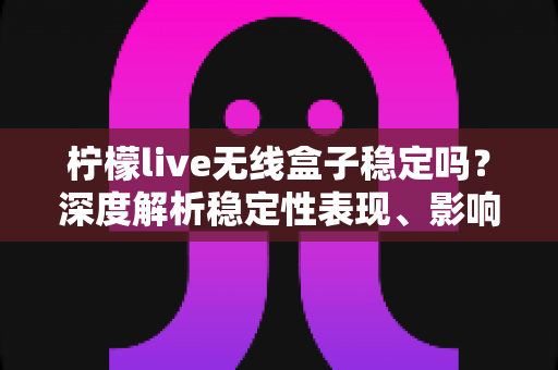 柠檬live无线盒子稳定吗？深度解析稳定性表现、影响因素与实用优化指南