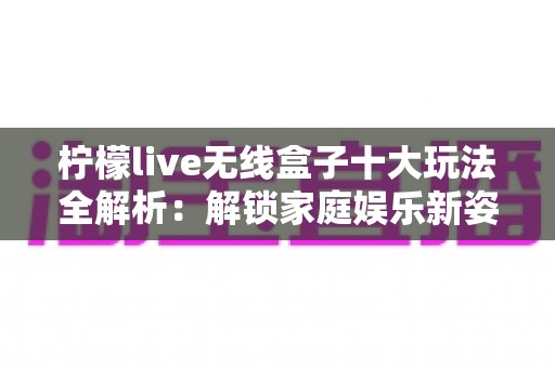 柠檬live无线盒子十大玩法全解析：解锁家庭娱乐新姿势，让大屏生活更有趣！