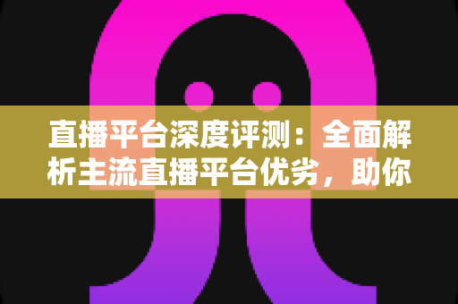 直播平台深度评测:全面解析主流直播平台优劣,助你精准选对心仪之选 直播平台深度评测:全面解析主流直播平台优劣,助你精准选对心仪之选