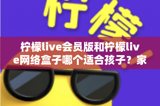柠檬live会员版和柠檬live网络盒子哪个适合孩子?家长必读的深度对比与选购指南 柠檬live会员版和柠檬live网络盒子哪个适合孩子?家长必读的深度对比与选购指南
