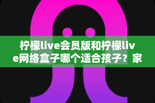 柠檬live会员版和柠檬live网络盒子哪个适合孩子?家长必读的深度对比与选购指南 柠檬live会员版和柠檬live网络盒子哪个适合孩子?家长必读的深度对比与选购指南