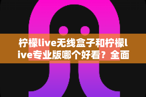 柠檬live无线盒子和柠檬live专业版哪个好看？全面视觉对比深度解析帮你选