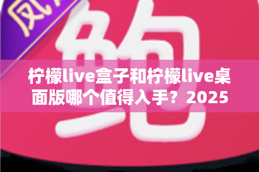 柠檬live盒子和柠檬live桌面版哪个值得入手？2025最新选购对比指南与避坑建议