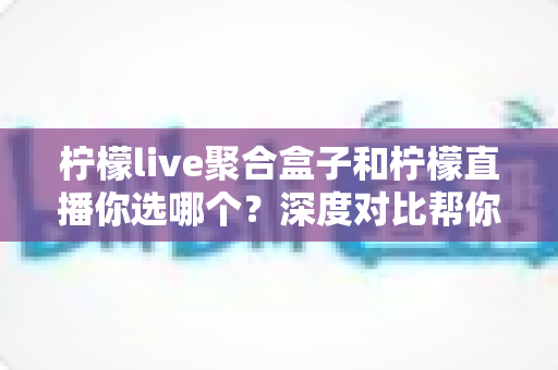 柠檬live聚合盒子和柠檬直播你选哪个？深度对比帮你找到最适合的观看方案
