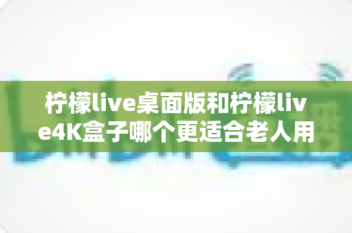 柠檬live桌面版和柠檬live4K盒子哪个更适合老人用?——为中老年用户打造的观影选购完全指南 柠檬live桌面版和柠檬live4K盒子哪个更适合老人用?——为中老年用户打造的观影选购完全指南