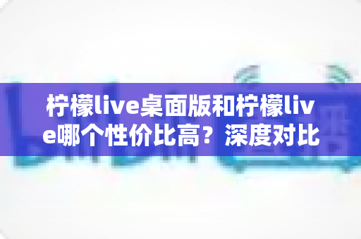 柠檬live桌面版和柠檬live哪个性价比高?深度对比分析助你做出明智选择 柠檬live桌面版和柠檬live哪个性价比高?深度对比分析助你做出明智选择