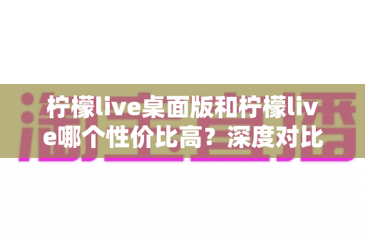 柠檬live桌面版和柠檬live哪个性价比高?深度对比分析助你做出明智选择 柠檬live桌面版和柠檬live哪个性价比高?深度对比分析助你做出明智选择