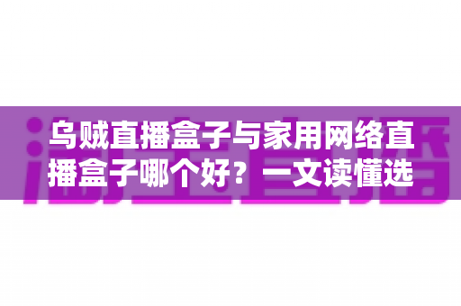 乌贼直播盒子与家用网络直播盒子哪个好？一文读懂选购要点与深度对比指南