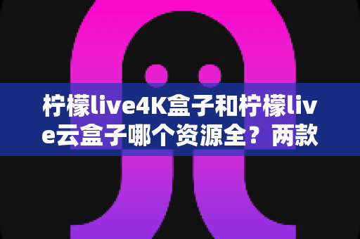 柠檬live4K盒子和柠檬live云盒子哪个资源全？两款热门电视盒子的资源对比与选购全攻略