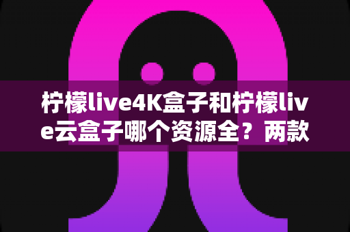 柠檬live4K盒子和柠檬live云盒子哪个资源全？两款热门电视盒子的资源对比与选购全攻略