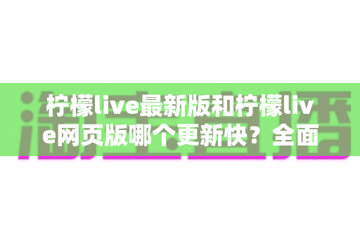 柠檬live最新版和柠檬live网页版哪个更新快?全面对比解析与实用选择指南 柠檬live最新版和柠檬live网页版哪个更新快?全面对比解析与实用选择指南