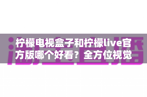 柠檬电视盒子和柠檬live官方版哪个好看？全方位视觉与体验对比解析，帮你选对不选错
