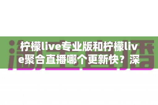 柠檬live专业版和柠檬live聚合直播哪个更新快？深度对比解析帮你选对版本