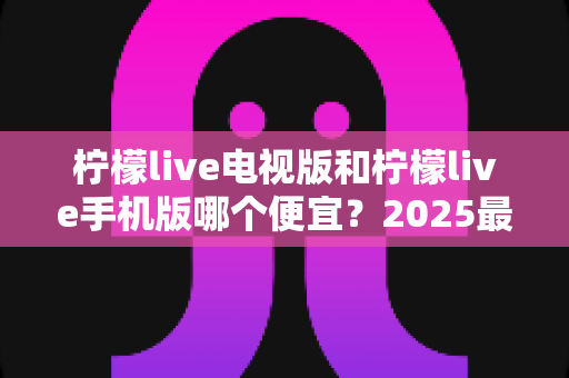 柠檬live电视版和柠檬live手机版哪个便宜？2025最新价格对比与省钱选购全攻略