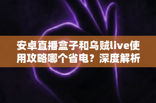 安卓直播盒子和乌贼live使用攻略哪个省电？深度解析功耗差异与实用省电技巧全指南