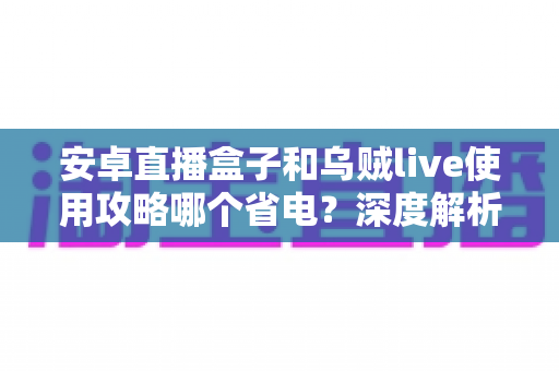 安卓直播盒子和乌贼live使用攻略哪个省电？深度解析功耗差异与实用省电技巧全指南