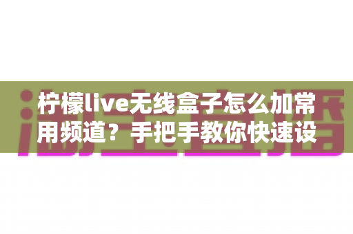 柠檬live无线盒子怎么加常用频道？手把手教你快速设置收藏频道，告别频繁换台烦恼
