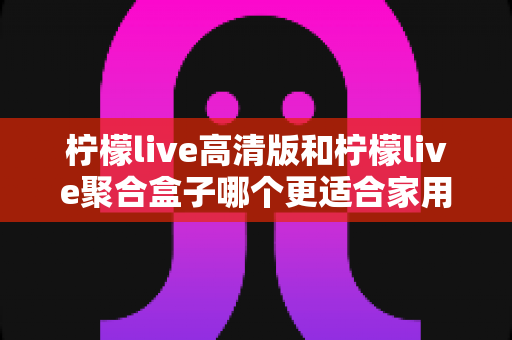 柠檬live高清版和柠檬live聚合盒子哪个更适合家用?——一站式家用观影选购指南与深度对比 柠檬live高清版和柠檬live聚合盒子哪个更适合家用?——一站式家用观影选购指南与深度对比