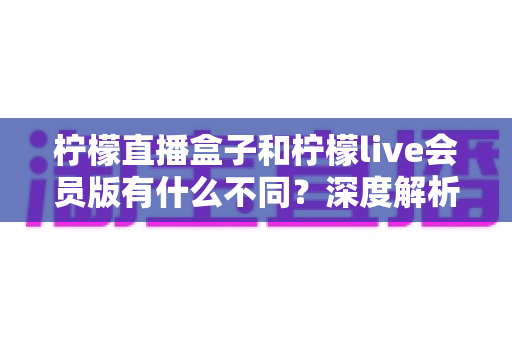 柠檬直播盒子和柠檬live会员版有什么不同?深度解析两大版本的核心差异与选择指南 柠檬直播盒子和柠檬live会员版有什么不同?深度解析两大版本的核心差异与选择指南