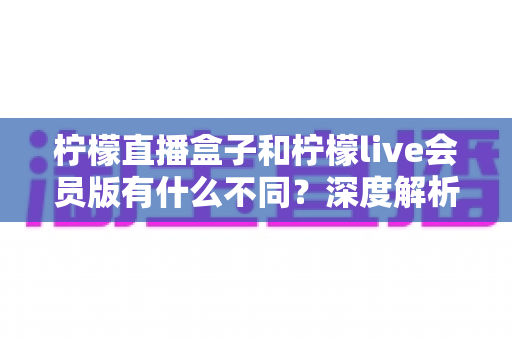 柠檬直播盒子和柠檬live会员版有什么不同?深度解析两大版本的核心差异与选择指南 柠檬直播盒子和柠檬live会员版有什么不同?深度解析两大版本的核心差异与选择指南
